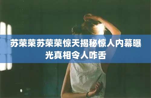 苏荣荣苏荣荣惊天揭秘惊人内幕曝光真相令人咋舌