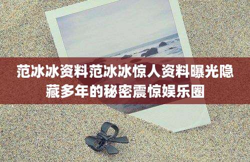 范冰冰资料范冰冰惊人资料曝光隐藏多年的秘密震惊娱乐圈