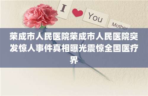 荣成市人民医院荣成市人民医院突发惊人事件真相曝光震惊全国医疗界