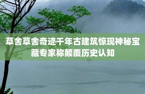 草舍草舍奇迹千年古建筑惊现神秘宝藏专家称颠覆历史认知