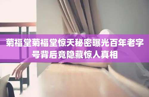 菊福堂菊福堂惊天秘密曝光百年老字号背后竟隐藏惊人真相