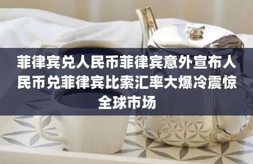 菲律宾兑人民币菲律宾意外宣布人民币兑菲律宾比索汇率大爆冷震惊全球市场