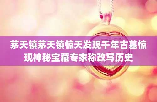 茅天镇茅天镇惊天发现千年古墓惊现神秘宝藏专家称改写历史