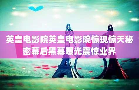 英皇电影院英皇电影院惊现惊天秘密幕后黑幕曝光震惊业界