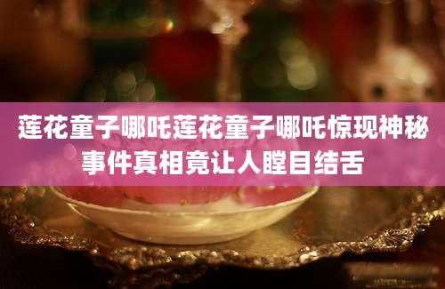 莲花童子哪吒莲花童子哪吒惊现神秘事件真相竟让人瞠目结舌