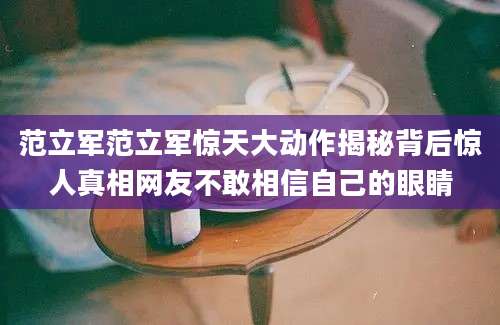 范立军范立军惊天大动作揭秘背后惊人真相网友不敢相信自己的眼睛