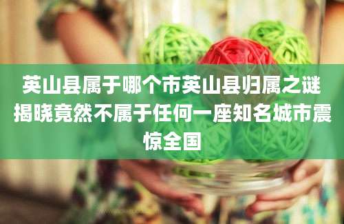 英山县属于哪个市英山县归属之谜揭晓竟然不属于任何一座知名城市震惊全国