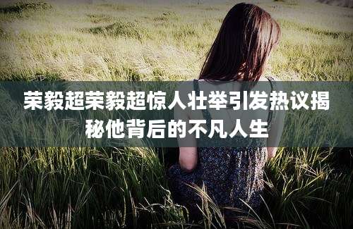 荣毅超荣毅超惊人壮举引发热议揭秘他背后的不凡人生