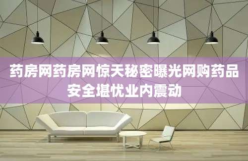 药房网药房网惊天秘密曝光网购药品安全堪忧业内震动