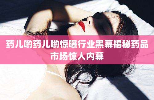 药儿哟药儿哟惊曝行业黑幕揭秘药品市场惊人内幕