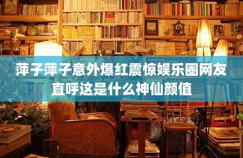 萍子萍子意外爆红震惊娱乐圈网友直呼这是什么神仙颜值