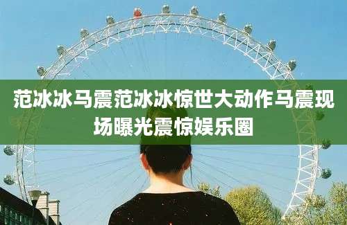 范冰冰马震范冰冰惊世大动作马震现场曝光震惊娱乐圈
