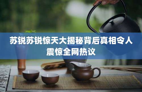 苏锐苏锐惊天大揭秘背后真相令人震惊全网热议