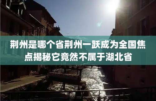 荆州是哪个省荆州一跃成为全国焦点揭秘它竟然不属于湖北省