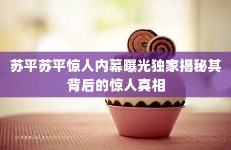 苏平苏平惊人内幕曝光独家揭秘其背后的惊人真相