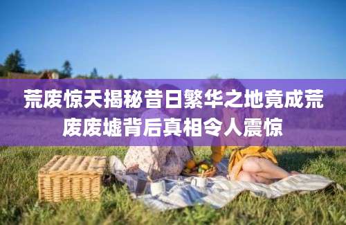 荒废惊天揭秘昔日繁华之地竟成荒废废墟背后真相令人震惊