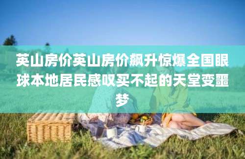 英山房价英山房价飙升惊爆全国眼球本地居民感叹买不起的天堂变噩梦