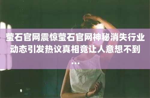 莹石官网震惊莹石官网神秘消失行业动态引发热议真相竟让人意想不到...