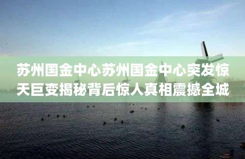 苏州国金中心苏州国金中心突发惊天巨变揭秘背后惊人真相震撼全城