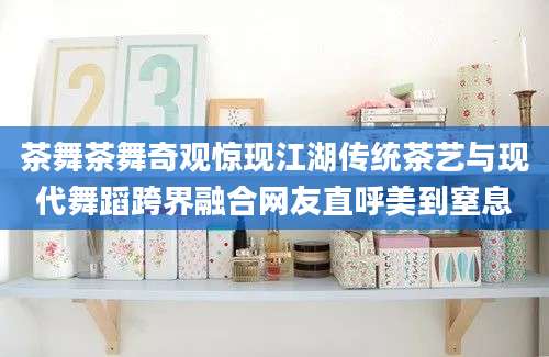 茶舞茶舞奇观惊现江湖传统茶艺与现代舞蹈跨界融合网友直呼美到窒息