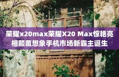 荣耀x20max荣耀X20 Max惊艳亮相颠覆想象手机市场新霸主诞生