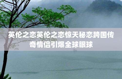 英伦之恋英伦之恋惊天秘恋跨国传奇情侣引爆全球眼球