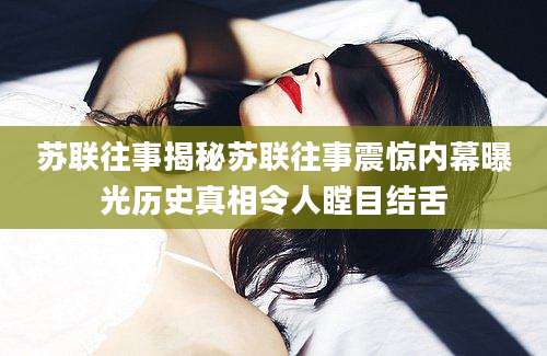 苏联往事揭秘苏联往事震惊内幕曝光历史真相令人瞠目结舌