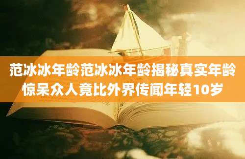 范冰冰年龄范冰冰年龄揭秘真实年龄惊呆众人竟比外界传闻年轻10岁