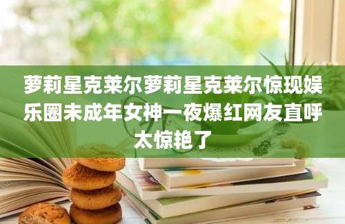 萝莉星克莱尔萝莉星克莱尔惊现娱乐圈未成年女神一夜爆红网友直呼太惊艳了