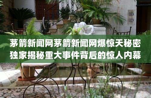 茅箭新闻网茅箭新闻网爆惊天秘密独家揭秘重大事件背后的惊人内幕