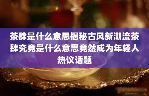 茶肆是什么意思揭秘古风新潮流茶肆究竟是什么意思竟然成为年轻人热议话题