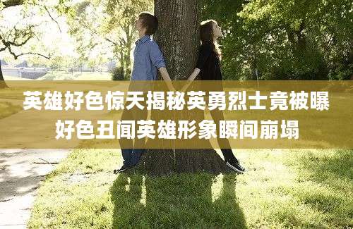 英雄好色惊天揭秘英勇烈士竟被曝好色丑闻英雄形象瞬间崩塌