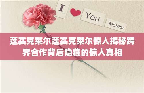 莲实克莱尔莲实克莱尔惊人揭秘跨界合作背后隐藏的惊人真相