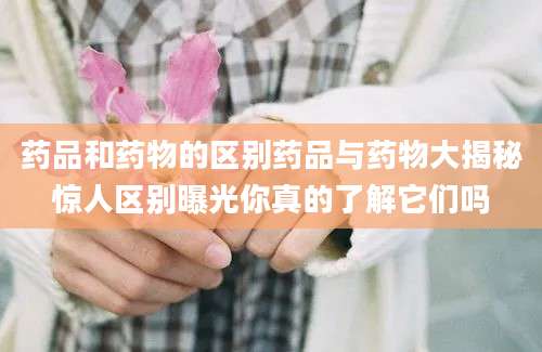 药品和药物的区别药品与药物大揭秘惊人区别曝光你真的了解它们吗