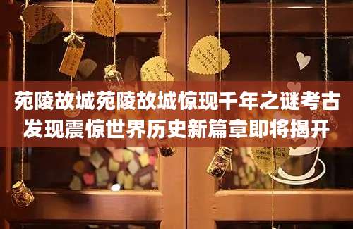 苑陵故城苑陵故城惊现千年之谜考古发现震惊世界历史新篇章即将揭开