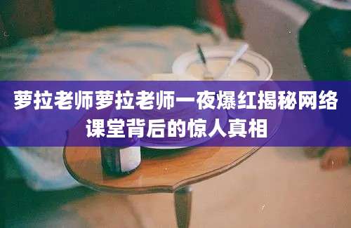 萝拉老师萝拉老师一夜爆红揭秘网络课堂背后的惊人真相