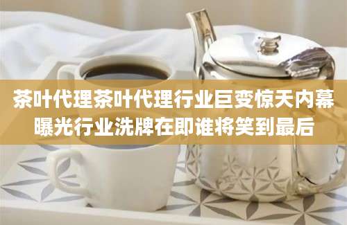 茶叶代理茶叶代理行业巨变惊天内幕曝光行业洗牌在即谁将笑到最后