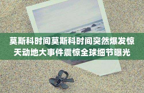 莫斯科时间莫斯科时间突然爆发惊天动地大事件震惊全球细节曝光