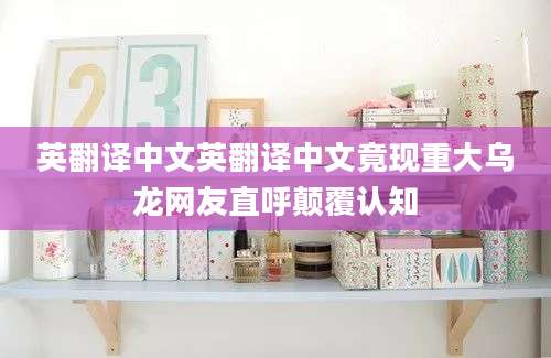 英翻译中文英翻译中文竟现重大乌龙网友直呼颠覆认知