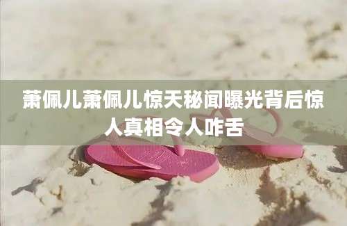 萧佩儿萧佩儿惊天秘闻曝光背后惊人真相令人咋舌