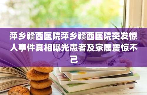 萍乡赣西医院萍乡赣西医院突发惊人事件真相曝光患者及家属震惊不已