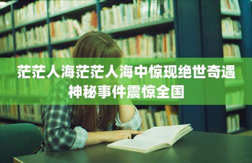 茫茫人海茫茫人海中惊现绝世奇遇神秘事件震惊全国