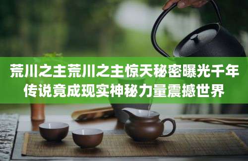 荒川之主荒川之主惊天秘密曝光千年传说竟成现实神秘力量震撼世界