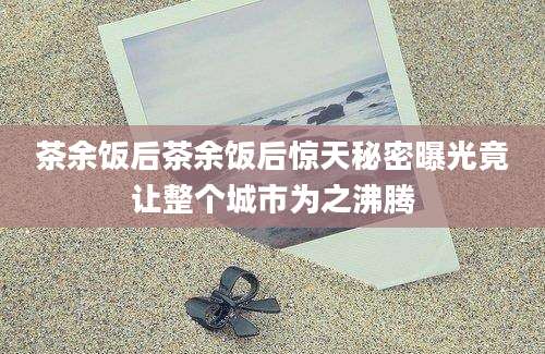 茶余饭后茶余饭后惊天秘密曝光竟让整个城市为之沸腾