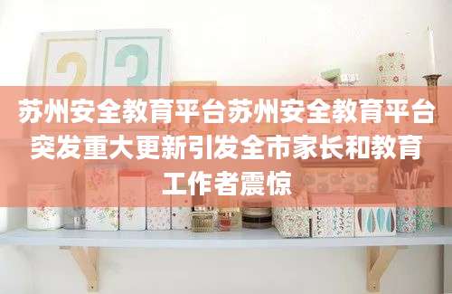 苏州安全教育平台苏州安全教育平台突发重大更新引发全市家长和教育工作者震惊
