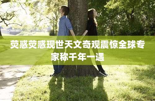 荧惑荧惑现世天文奇观震惊全球专家称千年一遇
