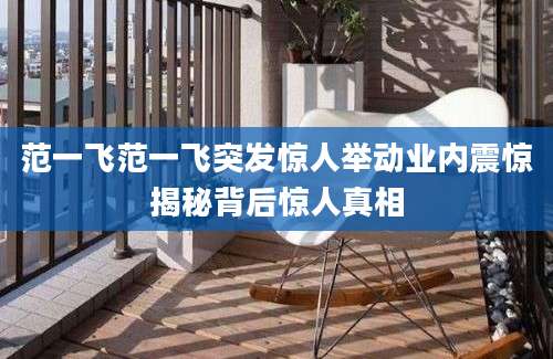 范一飞范一飞突发惊人举动业内震惊揭秘背后惊人真相