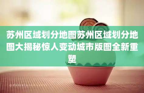 苏州区域划分地图苏州区域划分地图大揭秘惊人变动城市版图全新重塑