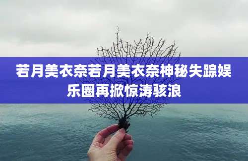若月美衣奈若月美衣奈神秘失踪娱乐圈再掀惊涛骇浪