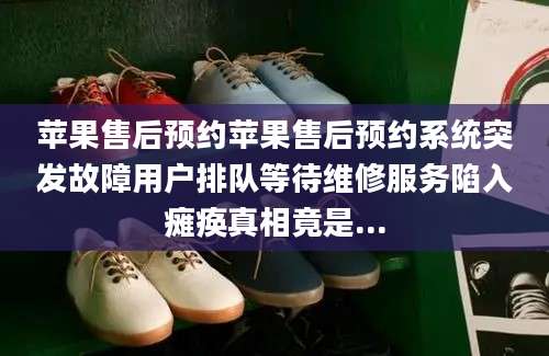 苹果售后预约苹果售后预约系统突发故障用户排队等待维修服务陷入瘫痪真相竟是...